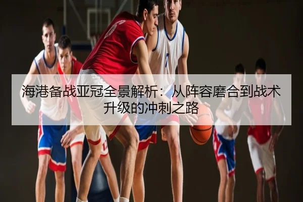 海港备战亚冠全景解析：从阵容磨合到战术升级的冲刺之路