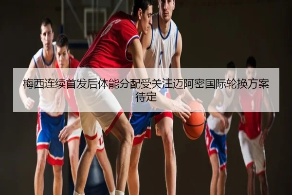 梅西连续首发后体能分配受关注迈阿密国际轮换方案待定