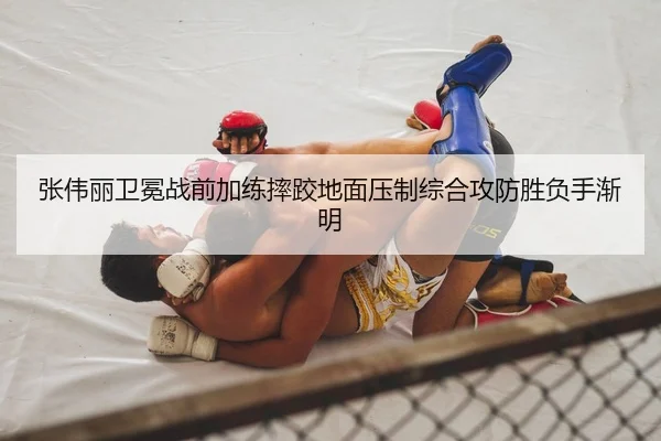 张伟丽卫冕战前加练摔跤地面压制综合攻防胜负手渐明