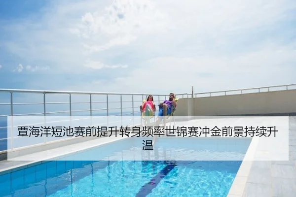 覃海洋短池赛前提升转身频率世锦赛冲金前景持续升温