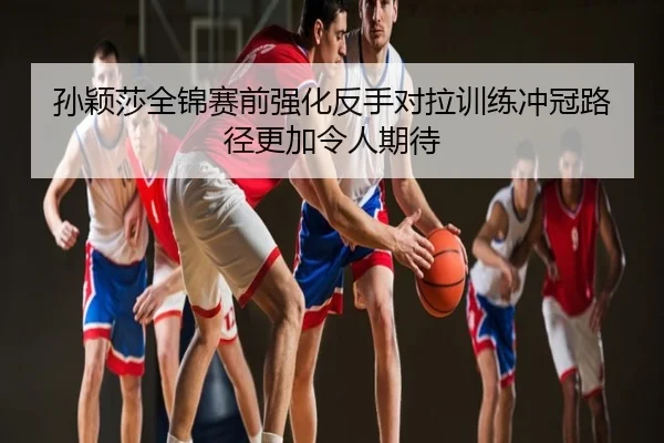 孙颖莎全锦赛前强化反手对拉训练冲冠路径更加令人期待