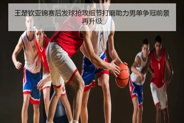 王楚钦亚锦赛后发球抢攻细节打磨助力男单争冠前景再升级