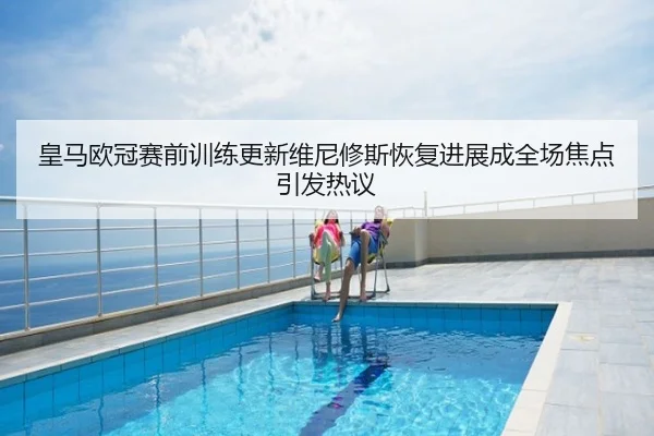 皇马欧冠赛前训练更新维尼修斯恢复进展成全场焦点引发热议